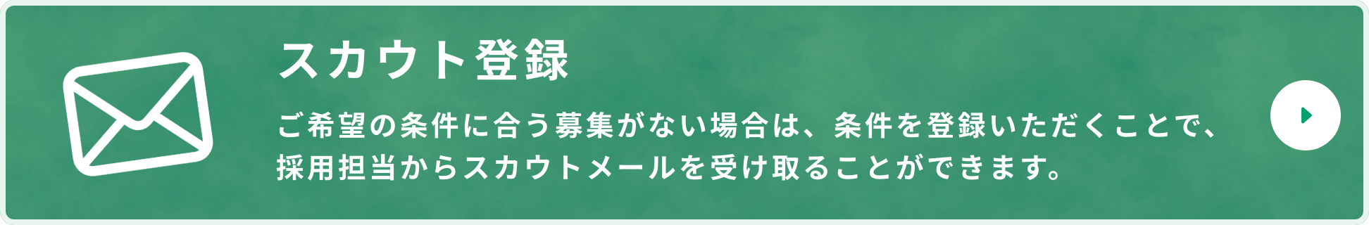 スカウト登録 ご希望の条件に合う募集がない場合は、条件を登録いただくことで、採用担当からスカウトメールを受け取ることができます。