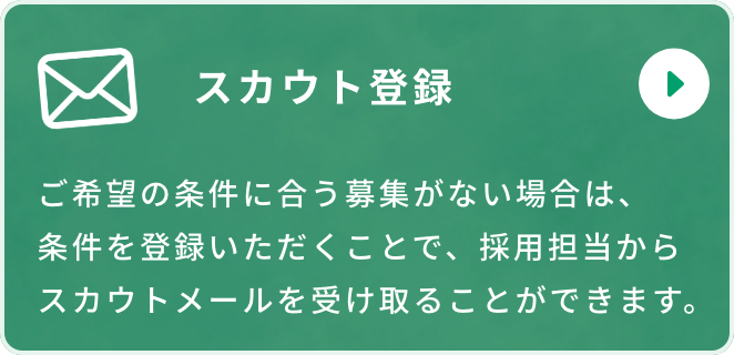 スカウト登録 ご希望の条件に合う募集がない場合は、条件を登録いただくことで、採用担当からスカウトメールを受け取ることができます。